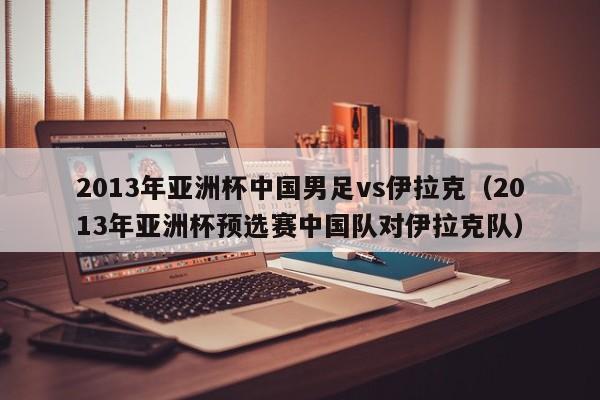 2013年亚洲杯中国男足vs伊拉克（2013年亚洲杯预选赛中国队对伊拉克队）