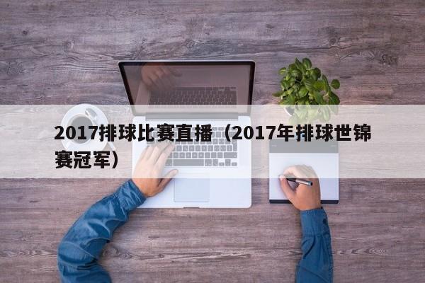 2017排球比赛直播（2017年排球世锦赛冠军）