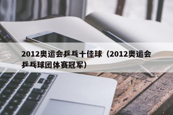 2012奥运会乒乓十佳球（2012奥运会乒乓球团体赛冠军）