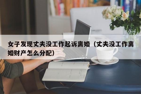 女子发现丈夫没工作起诉离婚（丈夫没工作离婚财产怎么分配）