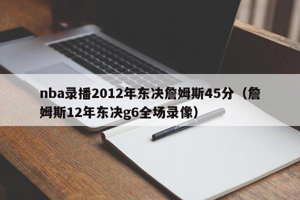 nba录播2012年东决詹姆斯45分（詹姆斯12年东决g6全场录像）