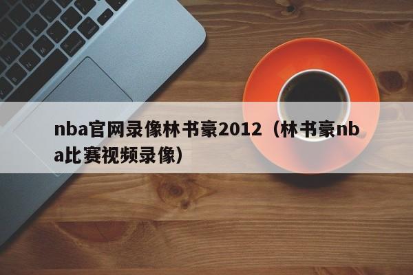 nba官网录像林书豪2012（林书豪nba比赛视频录像）