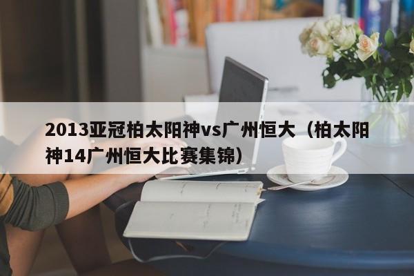 2013亚冠柏太阳神vs广州恒大（柏太阳神14广州恒大比赛集锦）