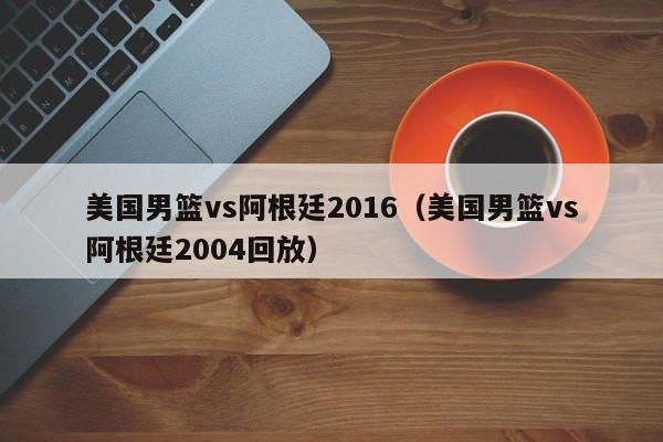 美国男篮vs阿根廷2016（美国男篮vs阿根廷2004回放）