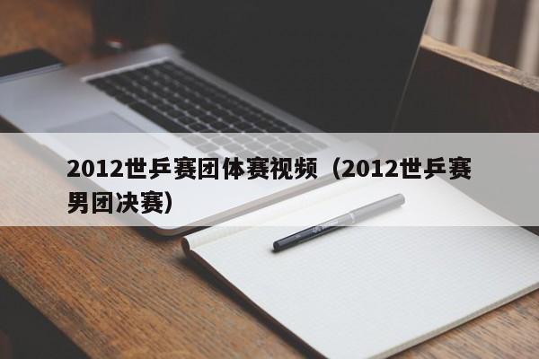 2012世乒赛团体赛视频（2012世乒赛男团决赛）