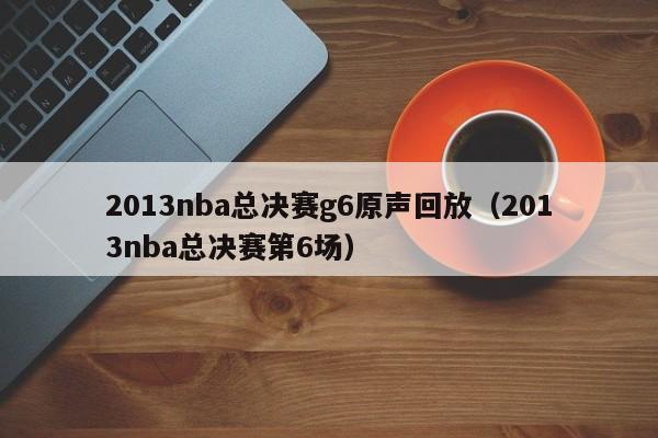 2013nba总决赛g6原声回放（2013nba总决赛第6场）