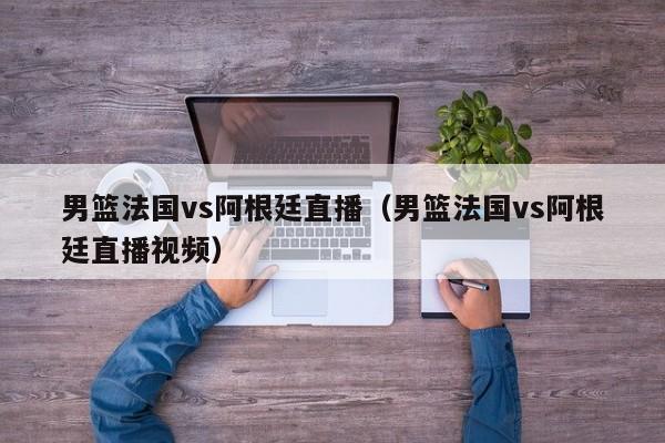 男篮法国vs阿根廷直播（男篮法国vs阿根廷直播视频）