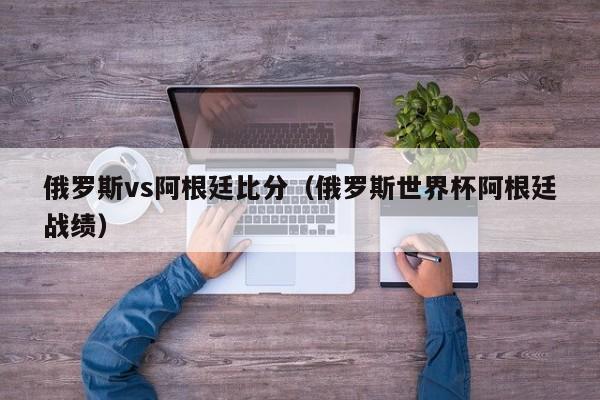 俄罗斯vs阿根廷比分（俄罗斯世界杯阿根廷战绩）