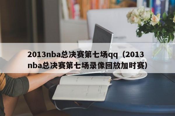 2013nba总决赛第七场qq（2013nba总决赛第七场录像回放加时赛）