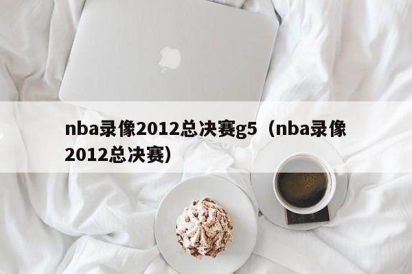 nba录像2012总决赛g5（nba录像2012总决赛）