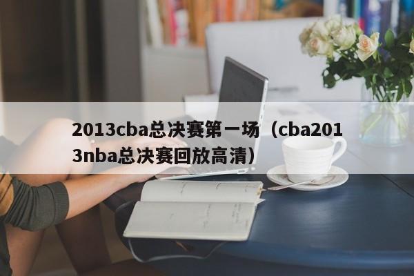 2013cba总决赛第一场（cba2013nba总决赛回放高清）