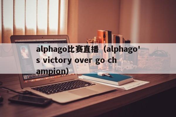 alphago比赛直播（alphago's victory over go champion）