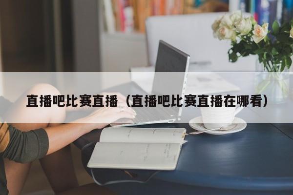 直播吧比赛直播（直播吧比赛直播在哪看）