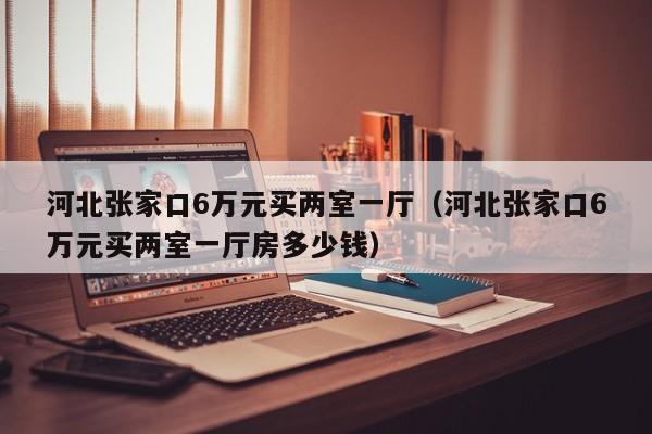 河北张家口6万元买两室一厅（河北张家口6万元买两室一厅房多少钱）