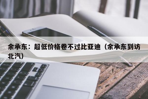 余承东：超低价格卷不过比亚迪（余承东到访北汽）