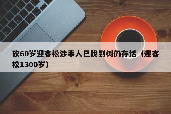 砍60岁迎客松涉事人已找到树仍存活（迎客松1300岁）