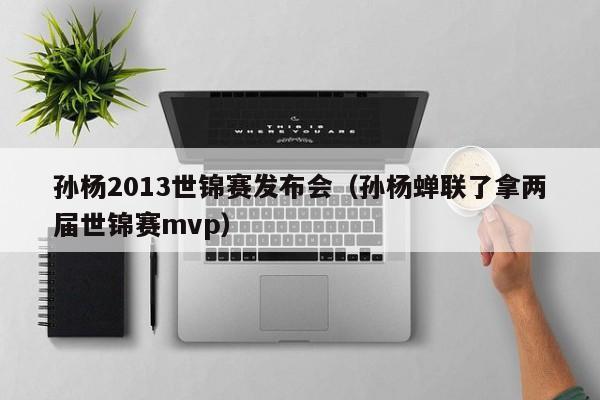 孙杨2013世锦赛发布会（孙杨蝉联了拿两届世锦赛mvp）