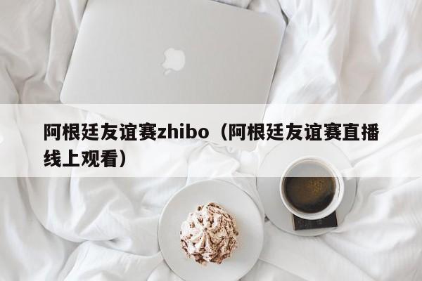 阿根廷友谊赛zhibo（阿根廷友谊赛直播线上观看）