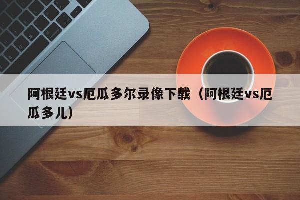 阿根廷vs厄瓜多尔录像下载（阿根廷vs厄瓜多儿）