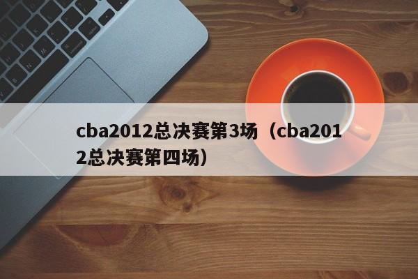 cba2012总决赛第3场（cba2012总决赛第四场）