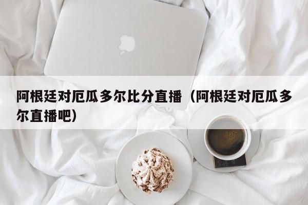 阿根廷对厄瓜多尔比分直播（阿根廷对厄瓜多尔直播吧）