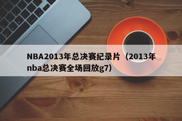 NBA2013年总决赛纪录片（2013年nba总决赛全场回放g7）