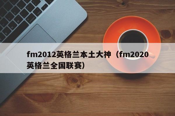 fm2012英格兰本土大神（fm2020英格兰全国联赛）