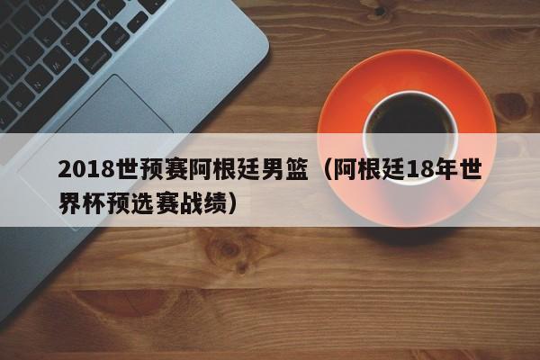 2018世预赛阿根廷男篮（阿根廷18年世界杯预选赛战绩）