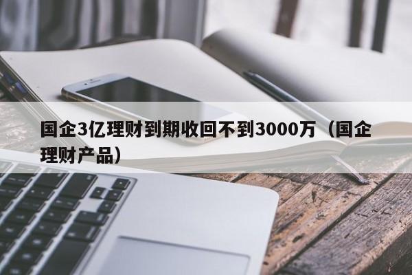 国企3亿理财到期收回不到3000万（国企理财产品）