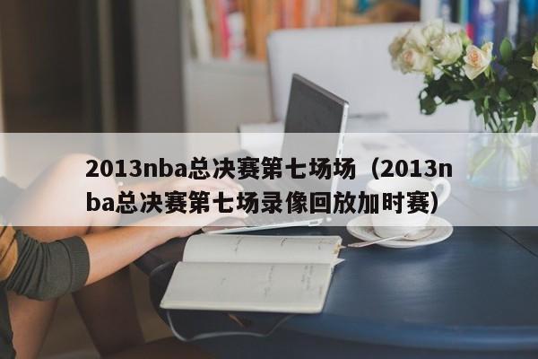 2013nba总决赛第七场场（2013nba总决赛第七场录像回放加时赛）