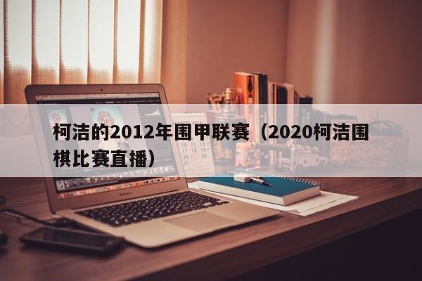 柯洁的2012年围甲联赛（2020柯洁围棋比赛直播）