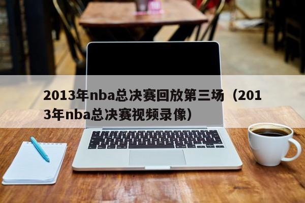 2013年nba总决赛回放第三场（2013年nba总决赛视频录像）