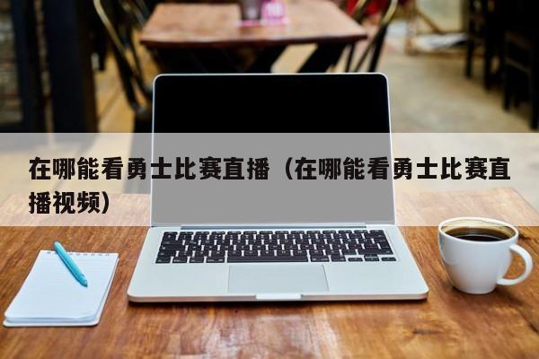 在哪能看勇士比赛直播（在哪能看勇士比赛直播视频）