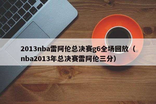 2013nba雷阿伦总决赛g6全场回放（nba2013年总决赛雷阿伦三分）