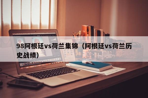 98阿根廷vs荷兰集锦（阿根廷vs荷兰历史战绩）