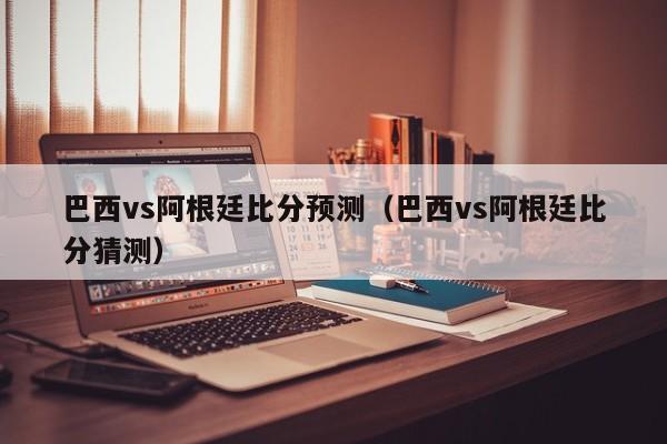 巴西vs阿根廷比分预测（巴西vs阿根廷比分猜测）