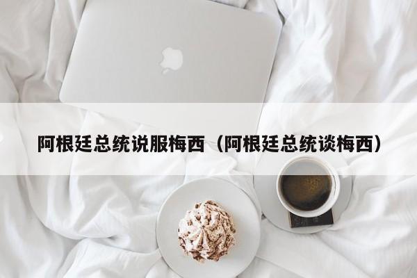 阿根廷总统说服梅西（阿根廷总统谈梅西）