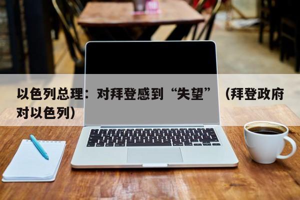 以色列总理：对拜登感到“失望”（拜登政府对以色列）