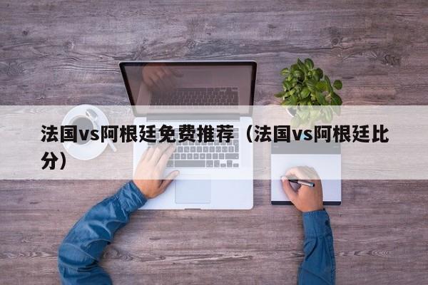 法国vs阿根廷免费推荐（法国vs阿根廷比分）