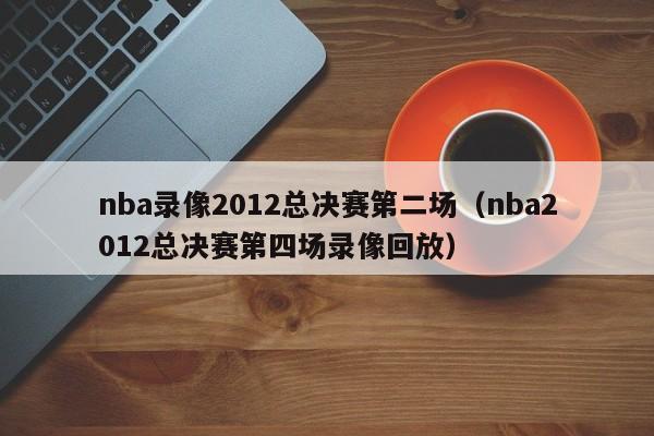 nba录像2012总决赛第二场（nba2012总决赛第四场录像回放）