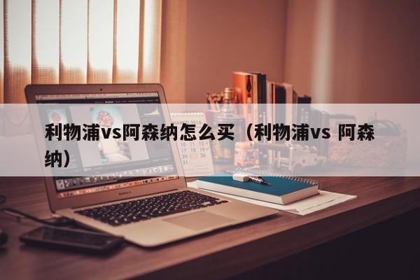 利物浦vs阿森纳怎么买（利物浦vs 阿森纳）