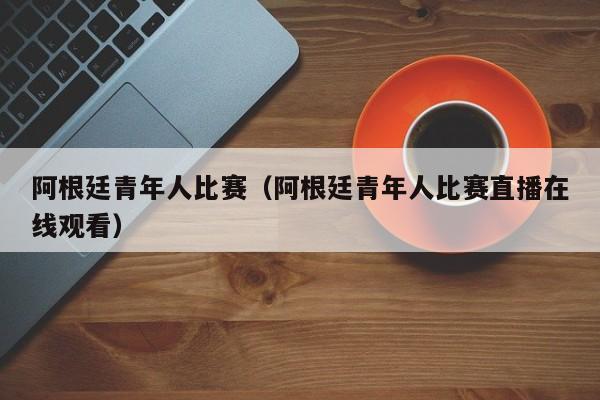 阿根廷青年人比赛（阿根廷青年人比赛直播在线观看）