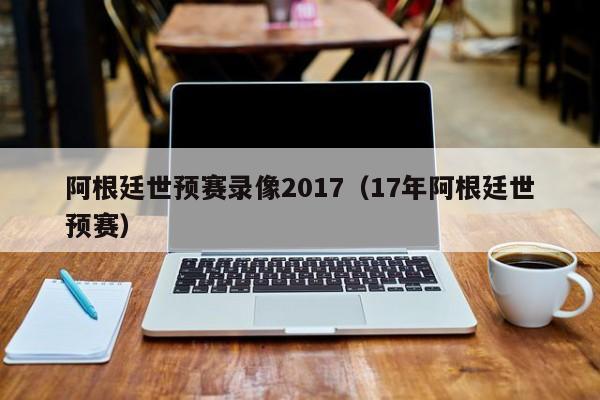 阿根廷世预赛录像2017（17年阿根廷世预赛）