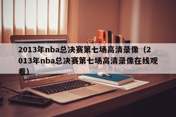 2013年nba总决赛第七场高清录像（2013年nba总决赛第七场高清录像在线观看）