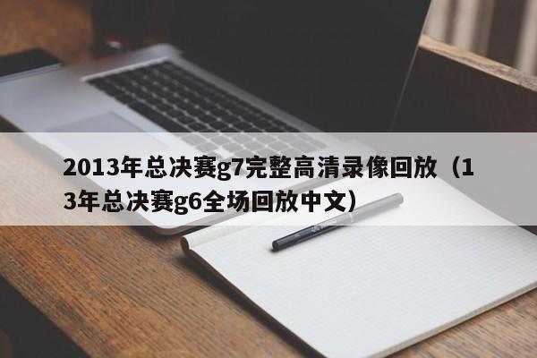 2013年总决赛g7完整高清录像回放（13年总决赛g6全场回放中文）