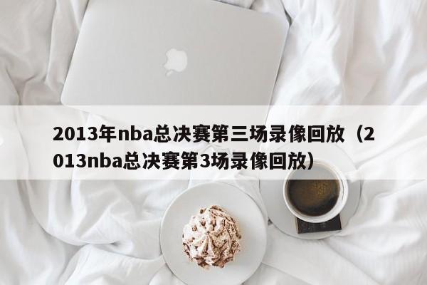 2013年nba总决赛第三场录像回放（2013nba总决赛第3场录像回放）