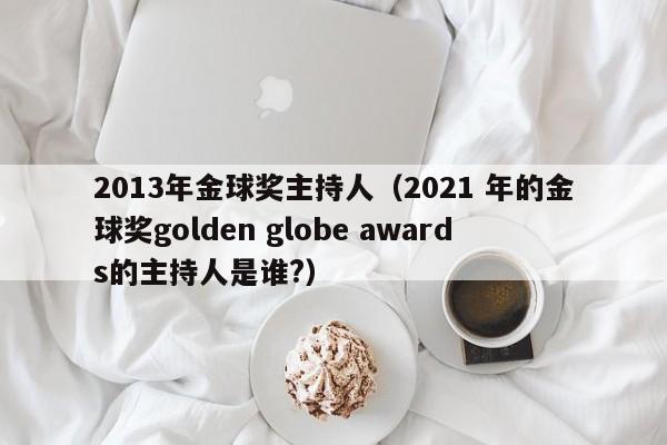 2013年金球奖主持人（2021 年的金球奖golden globe awards的主持人是谁?）