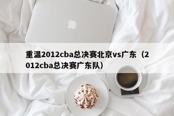 重温2012cba总决赛北京vs广东（2012cba总决赛广东队）