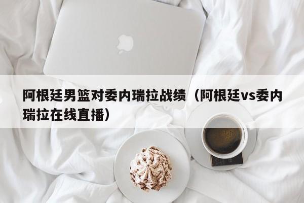 阿根廷男篮对委内瑞拉战绩（阿根廷vs委内瑞拉在线直播）