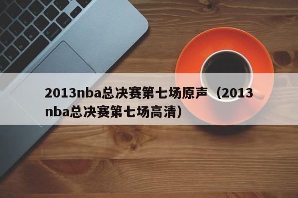 2013nba总决赛第七场原声（2013nba总决赛第七场高清）